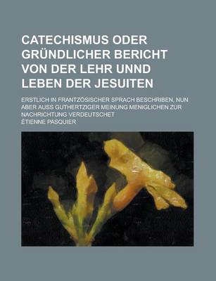 Book cover for Catechismus Oder Grundlicher Bericht Von Der Lehr Unnd Leben Der Jesuiten; Erstlich in Frantzosischer Sprach Beschriben, Nun Aber Auss Guthertziger Meinung Meniglichen Zur Nachrichtung Verdeutschet