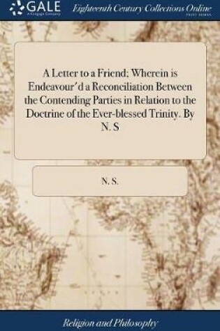 Cover of A Letter to a Friend; Wherein Is Endeavour'd a Reconciliation Between the Contending Parties in Relation to the Doctrine of the Ever-Blessed Trinity. by N. S