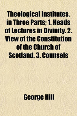 Book cover for Theological Institutes, in Three Parts; 1. Heads of Lectures in Divinity. 2. View of the Constitution of the Church of Scotland. 3. Counsels