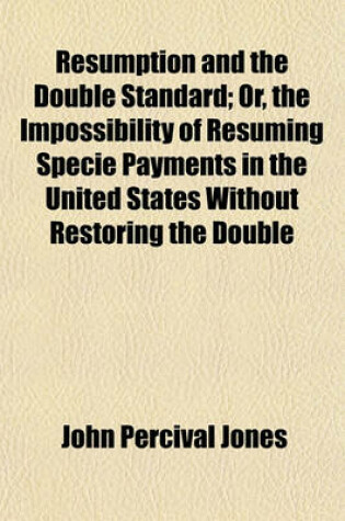 Cover of Resumption and the Double Standard; Or, the Impossibility of Resuming Specie Payments in the United States Without Restoring the Double