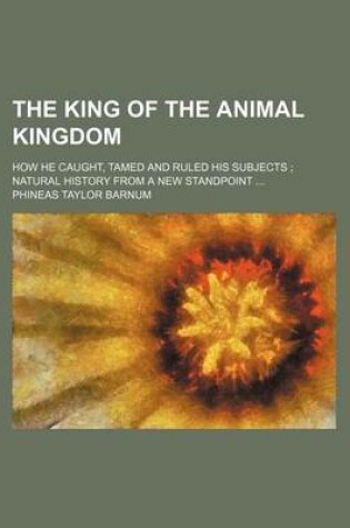 Cover of The King of the Animal Kingdom; How He Caught, Tamed and Ruled His Subjects; Natural History from a New Standpoint ...