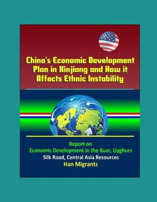 Book cover for China's Economic Development Plan in Xinjiang and How it Affects Ethnic Instability - Report on Economic Development in the Xuar, Uyghurs, Silk Road, Central Asia Resources, Han Migrants