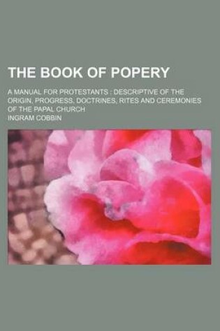 Cover of The Book of Popery; A Manual for Protestants Descriptive of the Origin, Progress, Doctrines, Rites and Ceremonies of the Papal Church