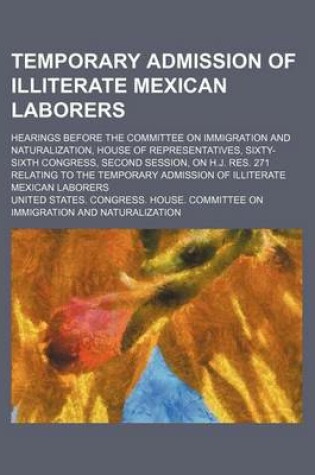 Cover of Temporary Admission of Illiterate Mexican Laborers; Hearings Before the Committee on Immigration and Naturalization, House of Representatives, Sixty-Sixth Congress, Second Session, on H.J. Res. 271 Relating to the Temporary Admission of Illiterate Mexican