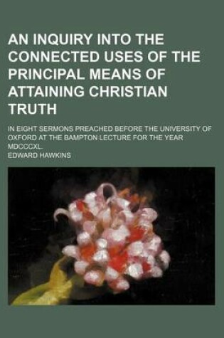 Cover of An Inquiry Into the Connected Uses of the Principal Means of Attaining Christian Truth; In Eight Sermons Preached Before the University of Oxford at the Bampton Lecture for the Year MDCCCXL.