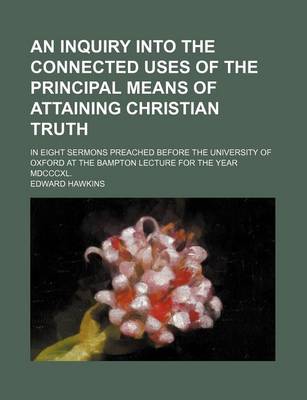 Book cover for An Inquiry Into the Connected Uses of the Principal Means of Attaining Christian Truth; In Eight Sermons Preached Before the University of Oxford at the Bampton Lecture for the Year MDCCCXL.