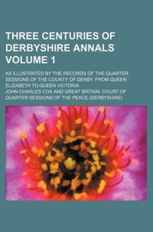 Cover of Three Centuries of Derbyshire Annals Volume 1; As Illustrated by the Records of the Quarter Sessions of the County of Derby, from Queen Elizabeth to Queen Victoria