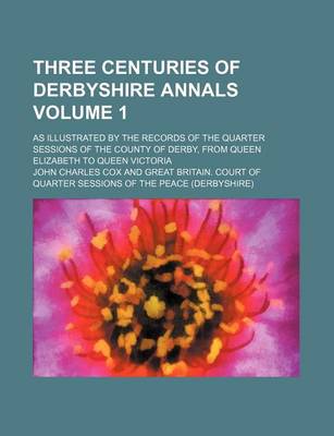 Book cover for Three Centuries of Derbyshire Annals Volume 1; As Illustrated by the Records of the Quarter Sessions of the County of Derby, from Queen Elizabeth to Queen Victoria