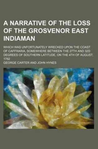 Cover of A Narrative of the Loss of the Grosvenor East Indiaman; Which Was Unfortunately Wrecked Upon the Coast of Caffraria, Somewhere Between the 27th and 32d Degrees of Southern Latitude, on the 4th of August, 1782