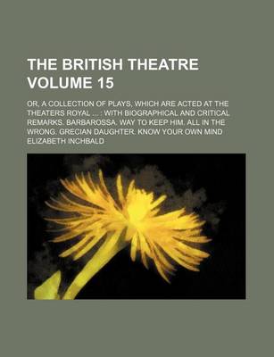 Book cover for The British Theatre Volume 15; Or, a Collection of Plays, Which Are Acted at the Theaters Royal with Biographical and Critical Remarks. Barbarossa. Way to Keep Him. All in the Wrong. Grecian Daughter. Know Your Own Mind