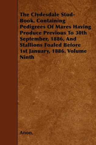 Cover of The Clydesdale Stud-Book. Containing Pedigrees Of Mares Having Produce Previous To 30th September, 1886, And Stallions Foaled Before 1st January, 1886. Volume Ninth