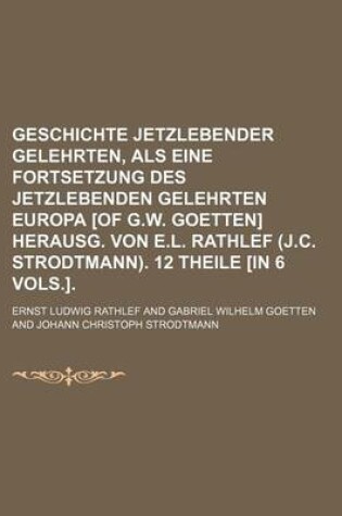 Cover of Geschichte Jetzlebender Gelehrten, ALS Eine Fortsetzung Des Jetzlebenden Gelehrten Europa [Of G.W. Goetten] Herausg. Von E.L. Rathlef (J.C. Strodtmann). 12 Theile [In 6 Vols.].