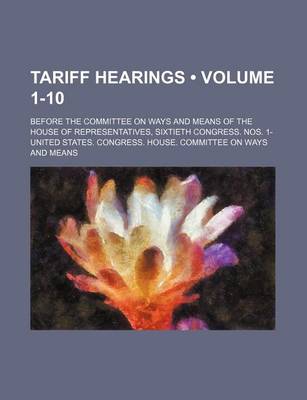 Book cover for Tariff Hearings (Volume 1-10); Before the Committee on Ways and Means of the House of Representatives, Sixtieth Congress. Nos. 1-