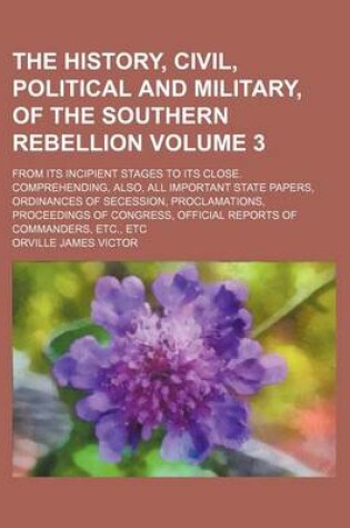 Cover of The History, Civil, Political and Military, of the Southern Rebellion; From Its Incipient Stages to Its Close. Comprehending, Also, All Important State Papers, Ordinances of Secession, Proclamations, Proceedings of Congress, Volume 3