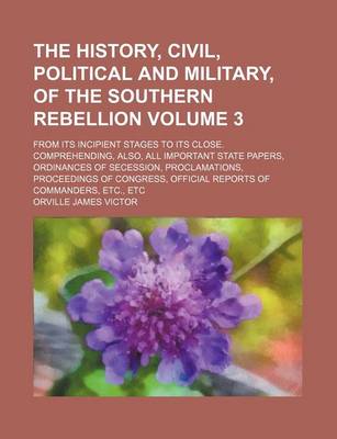 Book cover for The History, Civil, Political and Military, of the Southern Rebellion; From Its Incipient Stages to Its Close. Comprehending, Also, All Important State Papers, Ordinances of Secession, Proclamations, Proceedings of Congress, Volume 3