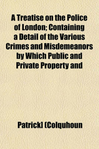 Cover of A Treatise on the Police of London; Containing a Detail of the Various Crimes and Misdemeanors by Which Public and Private Property and