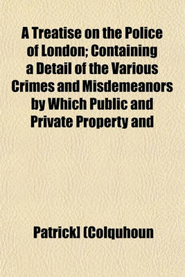 Book cover for A Treatise on the Police of London; Containing a Detail of the Various Crimes and Misdemeanors by Which Public and Private Property and