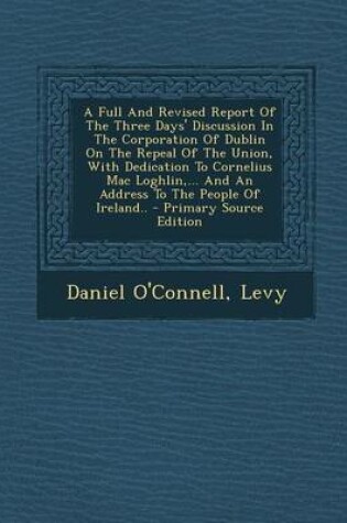 Cover of A Full and Revised Report of the Three Days' Discussion in the Corporation of Dublin on the Repeal of the Union, with Dedication to Cornelius Mac Loghlin, ... and an Address to the People of Ireland.. - Primary Source Edition