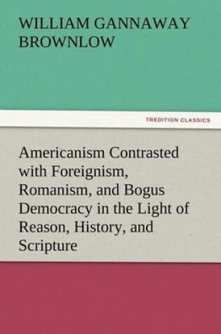 Cover of Americanism Contrasted with Foreignism, Romanism, and Bogus Democracy in the Light of Reason, History, and Scripture, In which Certain Demagogues in Tennessee, and Elsewhere, are Shown Up in Their True Colors