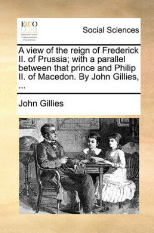 Cover of A View of the Reign of Frederick II. of Prussia; With a Parallel Between That Prince and Philip II. of Macedon. by John Gillies, ...