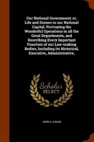 Cover of Our National Government; Or, Life and Scenes in Our National Capital. Portraying the Wonderful Operations in All the Great Departments, and Describing Every Important Function of Our Law-Making Bodies, Including Its Historical, Executive, Administrative,