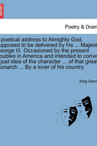 Cover of A Poetical Address to Almighty God, Supposed to Be Delivered by His ... Majesty, George III. Occasioned by the Present Troubles in America and Intended to Convey a Just Idea of the Character ... of That Great Monarch ... by a Lover of His Country.