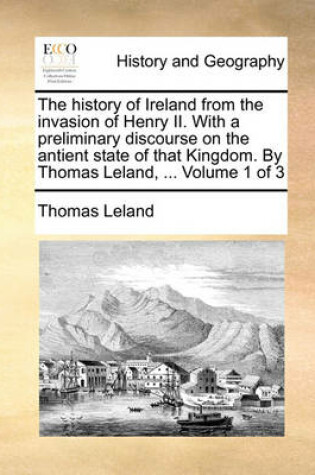 Cover of The History of Ireland from the Invasion of Henry II. with a Preliminary Discourse on the Antient State of That Kingdom. by Thomas Leland, ... Volume 1 of 3