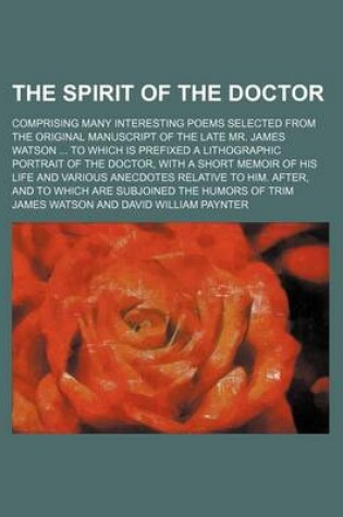 Cover of The Spirit of the Doctor; Comprising Many Interesting Poems Selected from the Original Manuscript of the Late Mr. James Watson to Which Is Prefixed a Lithographic Portrait of the Doctor, with a Short Memoir of His Life and Various Anecdotes Relative to H