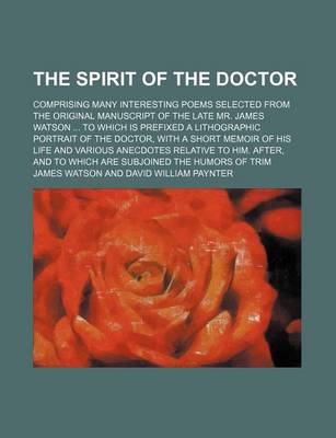 Book cover for The Spirit of the Doctor; Comprising Many Interesting Poems Selected from the Original Manuscript of the Late Mr. James Watson to Which Is Prefixed a Lithographic Portrait of the Doctor, with a Short Memoir of His Life and Various Anecdotes Relative to H