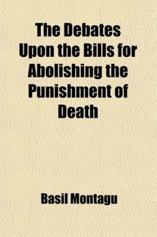 Cover of The Debates Upon the Bills for Abolishing the Punishment of Death; For Stealing to the Amount of Forty Shillings in a Dewlling-House, for Stealing to the Amount of Five Shillings Privately in a Shop. and for Stealing on Navigable Rivers