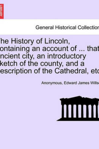 Cover of The History of Lincoln, Containing an Account of ... That Ancient City, an Introductory Sketch of the County, and a Description of the Cathedral, Etc.
