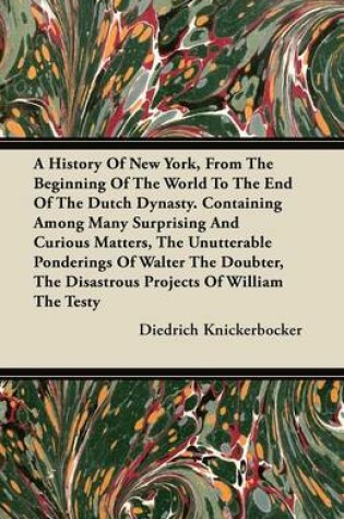 Cover of A History Of New York, From The Beginning Of The World To The End Of The Dutch Dynasty. Containing Among Many Surprising And Curious Matters, The Unutterable Ponderings Of Walter The Doubter, The Disastrous Projects Of William The Testy