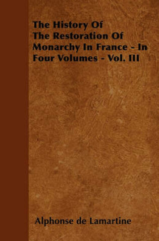 Cover of The History Of The Restoration Of Monarchy In France - In Four Volumes - Vol. III