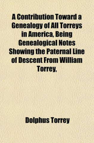 Cover of A Contribution Toward a Genealogy of All Torreys in America, Being Genealogical Notes Showing the Paternal Line of Descent from William Torrey,