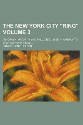 Cover of The New York City "Ring"; Its Origin, Maturity and Fall, Discussed in a Reply to the New York Times ... Volume 3