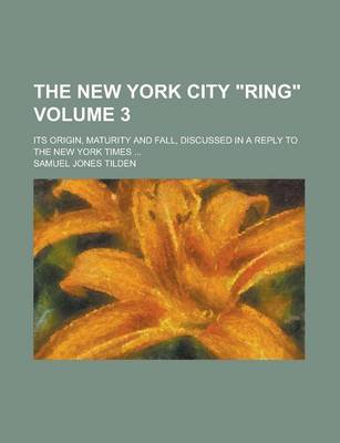 Book cover for The New York City "Ring"; Its Origin, Maturity and Fall, Discussed in a Reply to the New York Times ... Volume 3