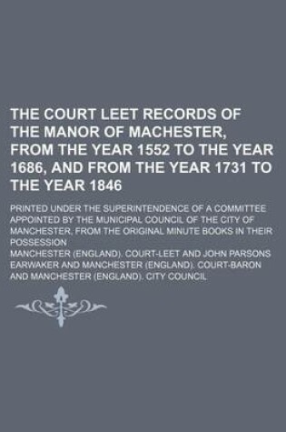 Cover of The Court Leet Records of the Manor of Machester, from the Year 1552 to the Year 1686, and from the Year 1731 to the Year 1846; Printed Under the Superintendence of a Committee Appointed by the Municipal Council of the City of Manchester, from the Original Min