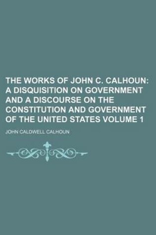 Cover of The Works of John C. Calhoun Volume 1; A Disquisition on Government and a Discourse on the Constitution and Government of the United States