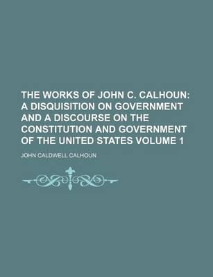 Book cover for The Works of John C. Calhoun Volume 1; A Disquisition on Government and a Discourse on the Constitution and Government of the United States