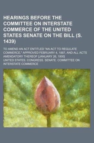 Cover of Hearings Before the Committee on Interstate Commerce of the United States Senate on the Bill (S. 1439); To Amend an ACT Entitled "An ACT to Regulate Commerce," Approved February 4, 1887, and All Acts Amendatory Thereof [January 26, 1900]