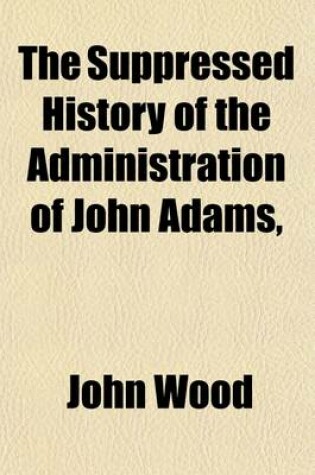 Cover of The Suppressed History of the Administration of John Adams, (from 1797 to 1801, ); As Printed and Suppressed in 1802