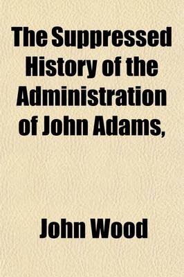 Book cover for The Suppressed History of the Administration of John Adams, (from 1797 to 1801, ); As Printed and Suppressed in 1802