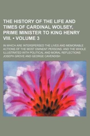 Cover of The History of the Life and Times of Cardinal Wolsey, Prime Minister to King Henry VIII. (Volume 3); In Which Are Interspersed the Lives and Memorable Actions of the Most Eminent Persons and the Whole Illustrated with Political and Moral Reflections