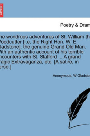 Cover of The Wondrous Adventures of St. William the Woodcutter [i.E. the Right Hon. W. E. Gladstone], the Genuine Grand Old Man. with an Authentic Account of His Terrible Encounters with St. Stafford ... a Grand Tragic Extravaganza, Etc. [a Satire, in Verse.]