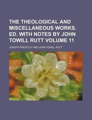 Book cover for The Theological and Miscellaneous Works. Ed. with Notes by John Towill Rutt Volume 11