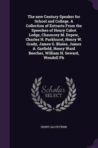 Cover of The New Century Speaker for School and College. a Collection of Extracts from the Speeches of Henry Cabot Lodge, Chauncey M. DePew, Charles H. Parkhurst, Henry W. Grady, James G. Blaine, James A. Garfield, Henry Ward Beecher, William H. Seward, Wendell PH