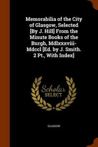 Cover of Memorabilia of the City of Glasgow, Selected [By J. Hill] from the Minute Books of the Burgh, MDLXXXVIII-MDCCL [Ed. by J. Smith. 2 PT., with Index]