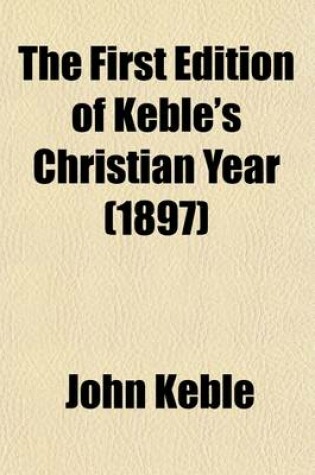 Cover of The First Edition of Keble's Christian Year Volume 1; Being a Facsimile of the Editio Princeps Published in 1827 with a Preface by the Bishop of Rochester, and a List of Alterations Made by the Author in the Text of Later Editions