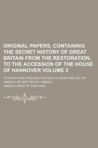 Cover of Original Papers, Containing the Secret History of Great Britain from the Restoration, to the Accession of the House of Hannover; To Which Are Prefixed Extracts from the Life of James II as Written by Himself Volume 2