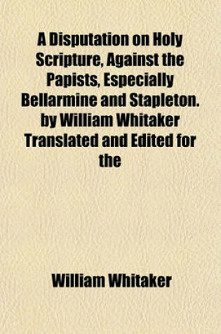 Cover of A Disputation on Holy Scripture, Against the Papists, Especially Bellarmine and Stapleton. by William Whitaker Translated and Edited for the